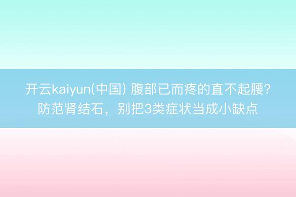 开云kaiyun(中国) 腹部已而疼的直不起腰？防范肾结石，别把3类症状当成小缺点