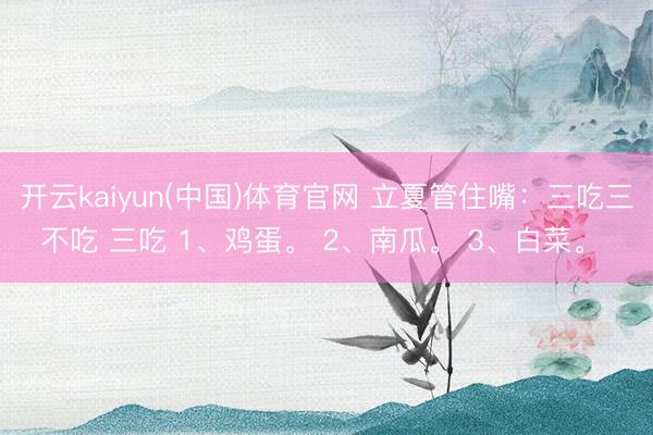 开云kaiyun(中国)体育官网 立夏管住嘴：三吃三不吃 三吃 1、鸡蛋。 2、南瓜。 3、白菜。 ​