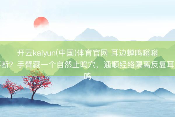 开云kaiyun(中国)体育官网 耳边蝉鸣嗡嗡不断？手臂藏一个自然止鸣穴，通顺经络隔离反复耳鸣