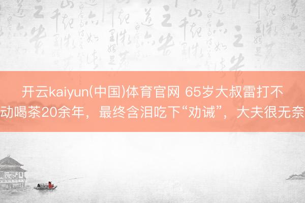 开云kaiyun(中国)体育官网 65岁大叔雷打不动喝茶20余年，最终含泪吃下“劝诫”，大夫很无奈