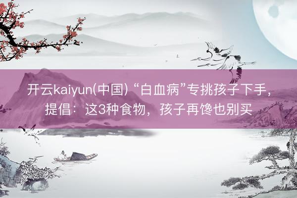 开云kaiyun(中国) “白血病”专挑孩子下手，提倡：这3种食物，孩子再馋也别买