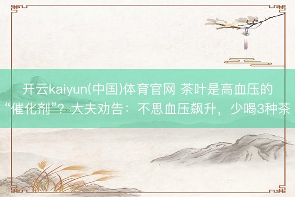 开云kaiyun(中国)体育官网 茶叶是高血压的“催化剂”？大夫劝告：不思血压飙升，少喝3种茶