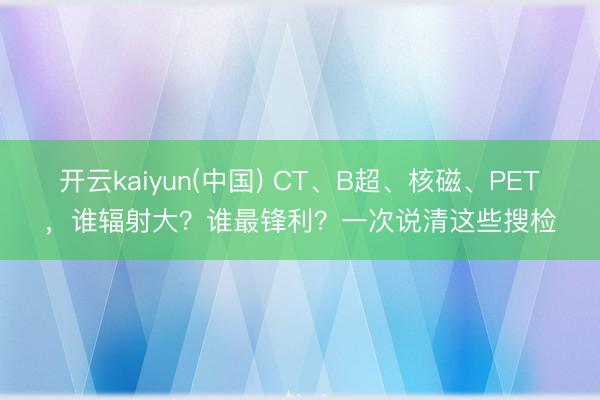 开云kaiyun(中国) CT、B超、核磁、PET，谁辐射大？谁最锋利？一次说清这些搜检
