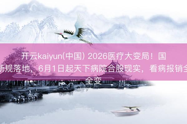 开云kaiyun(中国) 2026医疗大变局！国度新规落地，6月1日起天下病院合股现实，看病报销全变