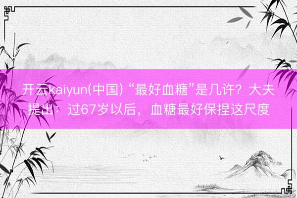 开云kaiyun(中国) “最好血糖”是几许？大夫提出：过67岁以后，血糖最好保捏这尺度