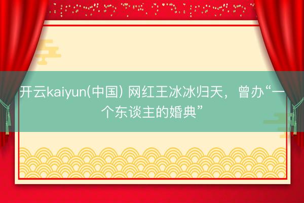 开云kaiyun(中国) 网红王冰冰归天，曾办“一个东谈主的婚典”