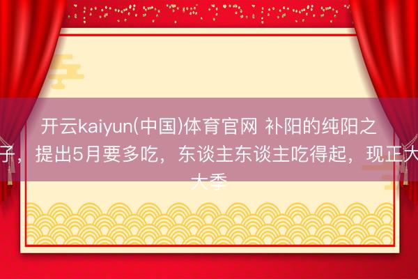 开云kaiyun(中国)体育官网 补阳的纯阳之果子，提出5月要多吃，东谈主东谈主吃得起，现正大季