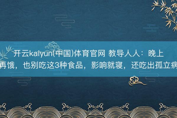 开云kaiyun(中国)体育官网 教导人人：晚上再饿，也别吃这3种食品，影响就寝，还吃出孤立病
