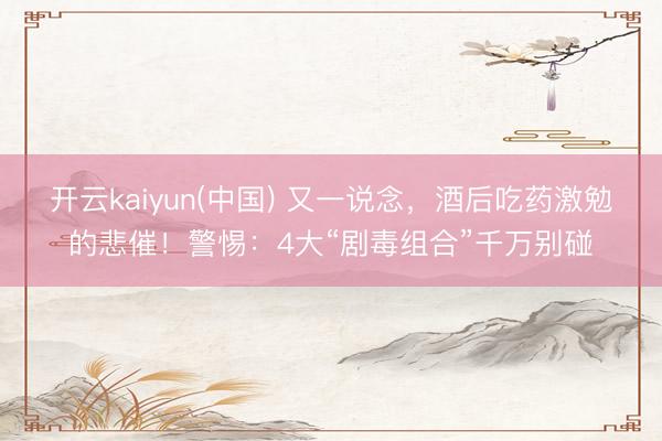 开云kaiyun(中国) 又一说念，酒后吃药激勉的悲催！警惕：4大“剧毒组合”千万别碰