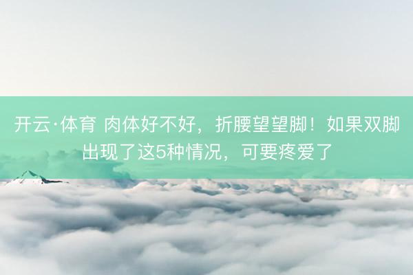 开云·体育 肉体好不好，折腰望望脚！如果双脚出现了这5种情况，可要疼爱了