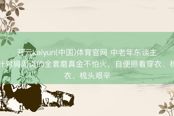 开云kaiyun(中国)体育官网 中老年东谈主必存！针对肩周炎的全套磨真金不怕火，自便照看穿衣、梳头艰辛
