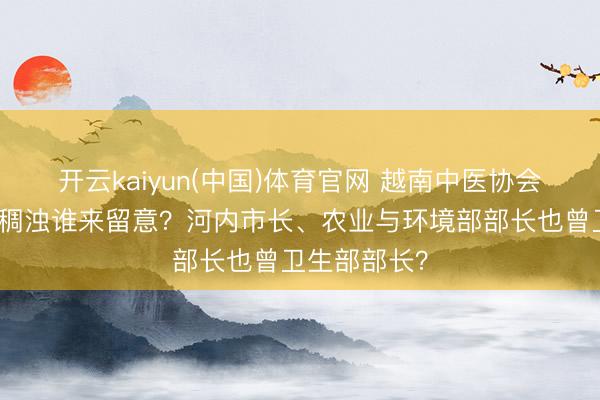 开云kaiyun(中国)体育官网 越南中医协会会长：河内稠浊谁来留意？河内市长、农业与环境部部长也曾卫生部部长？