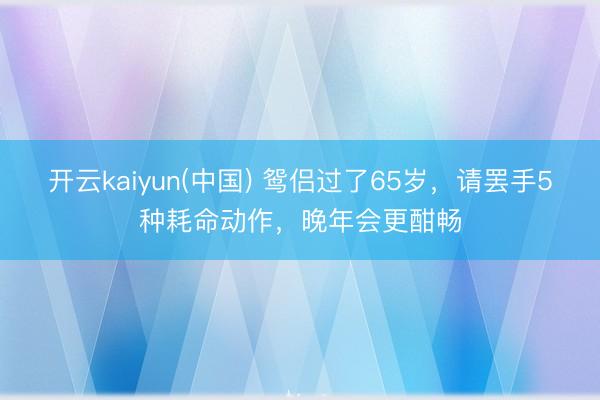 开云kaiyun(中国) 鸳侣过了65岁，请罢手5种耗命动作，晚年会更酣畅