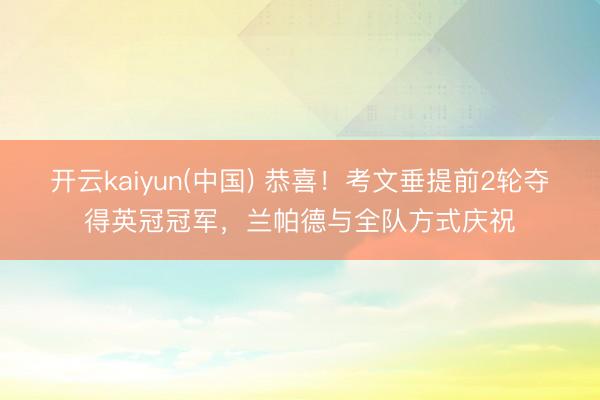 开云kaiyun(中国) 恭喜！考文垂提前2轮夺得英冠冠军，兰帕德与全队方式庆祝