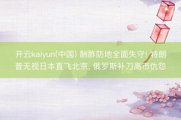 开云kaiyun(中国) 酬酢防地全面失守! 特朗普无视日本直飞北京， 俄罗斯补刀高市仇怨