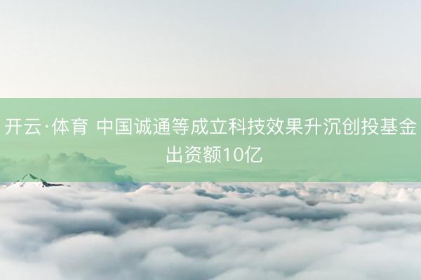 开云·体育 中国诚通等成立科技效果升沉创投基金 出资额10亿
