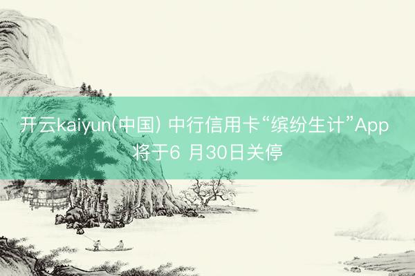 开云kaiyun(中国) 中行信用卡“缤纷生计”App 将于6 月30日关停