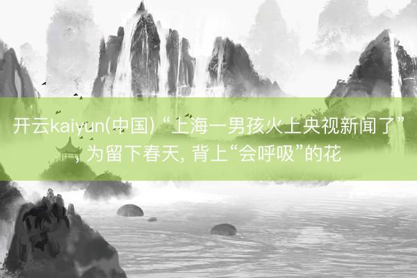 开云kaiyun(中国) “上海一男孩火上央视新闻了”， 为留下春天， 背上“会呼吸”的花
