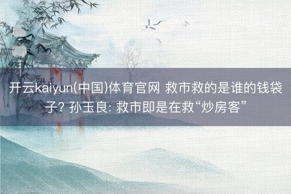 开云kaiyun(中国)体育官网 救市救的是谁的钱袋子? 孙玉良: 救市即是在救“炒房客”