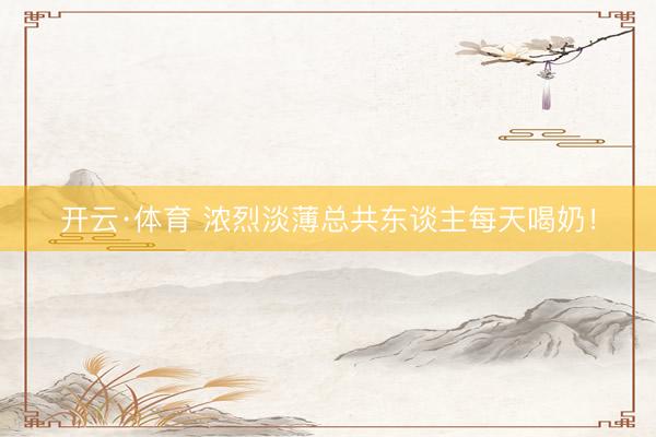 开云·体育 浓烈淡薄总共东谈主每天喝奶！