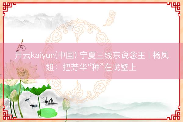 开云kaiyun(中国) 宁夏三线东说念主 | 杨凤姐：把芳华“种”在戈壁上