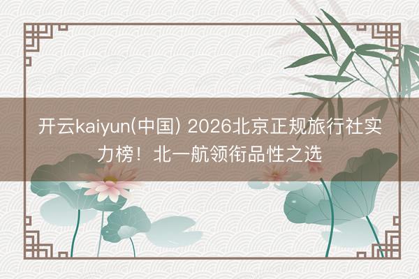 开云kaiyun(中国) 2026北京正规旅行社实力榜！北一航领衔品性之选
