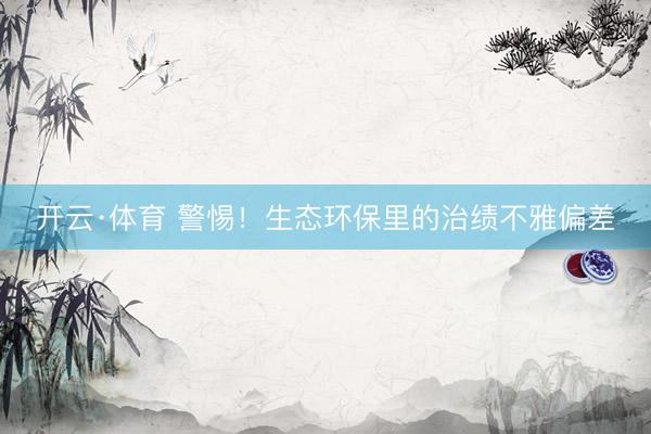 开云·体育 警惕！生态环保里的治绩不雅偏差