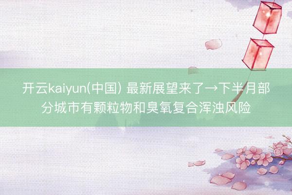 开云kaiyun(中国) 最新展望来了→下半月部分城市有颗粒物和臭氧复合浑浊风险