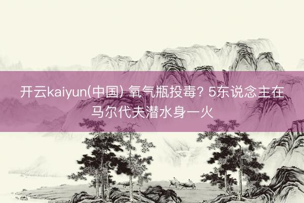 开云kaiyun(中国) 氧气瓶投毒? 5东说念主在马尔代夫潜水身一火