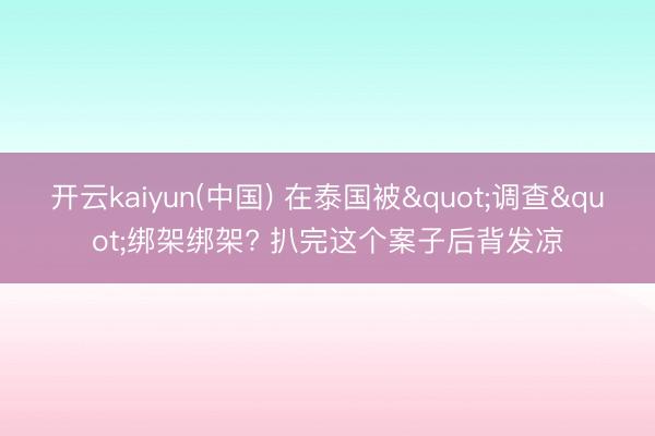 开云kaiyun(中国) 在泰国被"调查"绑架绑架? 扒完这个案子后背发凉