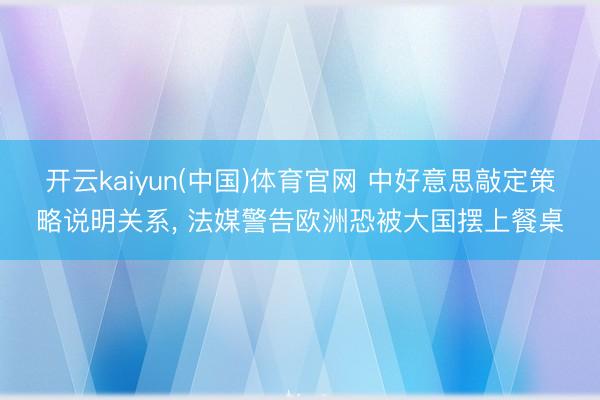 开云kaiyun(中国)体育官网 中好意思敲定策略说明关系， 法媒警告欧洲恐被大国摆上餐桌