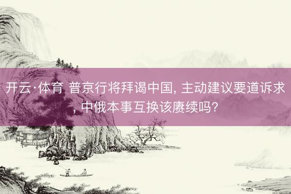 开云·体育 普京行将拜谒中国， 主动建议要道诉求， 中俄本事互换该赓续吗?