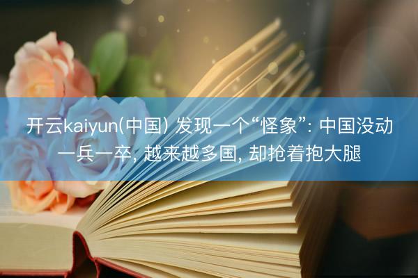 开云kaiyun(中国) 发现一个“怪象”: 中国没动一兵一卒， 越来越多国， 却抢着抱大腿