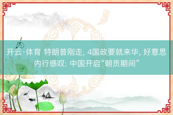 开云·体育 特朗普刚走， 4国政要就来华， 好意思内行感叹: 中国开启“朝贡期间”