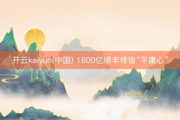 开云kaiyun(中国) 1800亿顺丰修皆“平庸心”