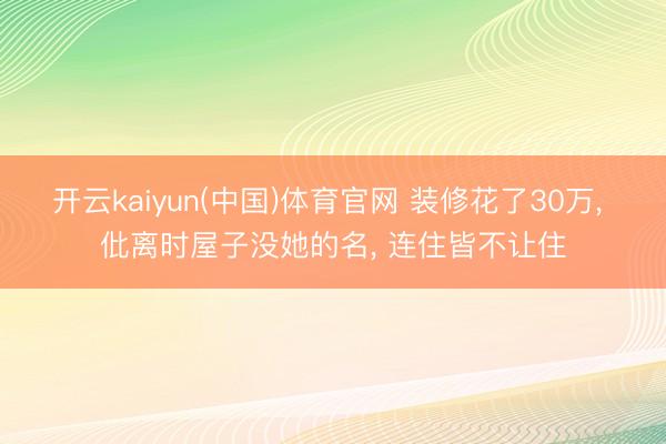 开云kaiyun(中国)体育官网 装修花了30万， 仳离时屋子没她的名， 连住皆不让住