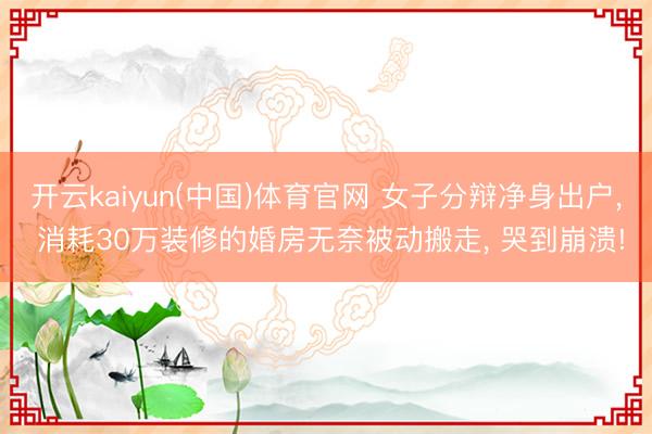 开云kaiyun(中国)体育官网 女子分辩净身出户， 消耗30万装修的婚房无奈被动搬走， 哭到崩溃!