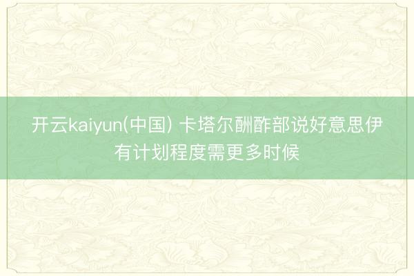开云kaiyun(中国) 卡塔尔酬酢部说好意思伊有计划程度需更多时候