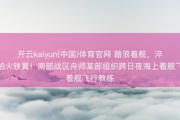 开云kaiyun(中国)体育官网 踏浪着舰，淬真金不怕火铁翼！南部战区舟师某部组织跨日夜海上着舰飞行教练