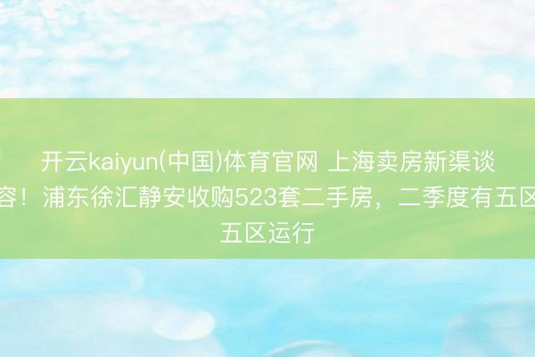 开云kaiyun(中国)体育官网 上海卖房新渠谈再扩容！浦东徐汇静安收购523套二手房，二季度有五区运行