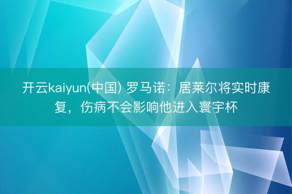 开云kaiyun(中国) 罗马诺：居莱尔将实时康复，伤病不会影响他进入寰宇杯