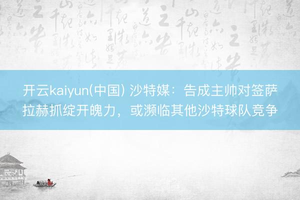 开云kaiyun(中国) 沙特媒：告成主帅对签萨拉赫抓绽开魄力，或濒临其他沙特球队竞争