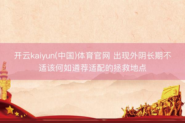 开云kaiyun(中国)体育官网 出现外阴长期不适该何如遴荐适配的拯救地点