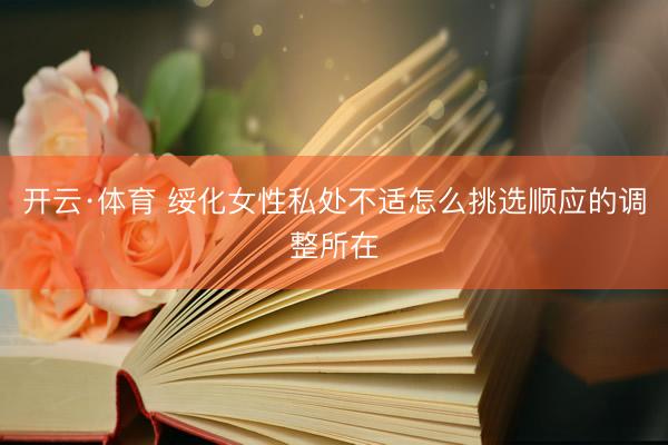 开云·体育 绥化女性私处不适怎么挑选顺应的调整所在