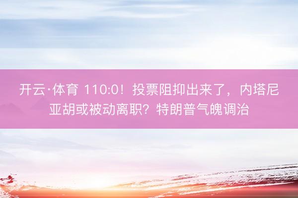 开云·体育 110:0！投票阻抑出来了，内塔尼亚胡或被动离职？特朗普气魄调治