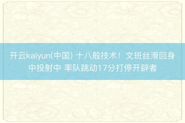 开云kaiyun(中国) 十八般技术！文班丝滑回身中投射中 率队跳动17分打停开辟者