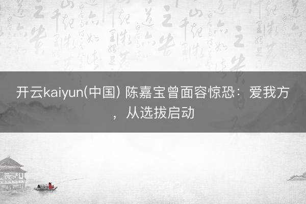 开云kaiyun(中国) 陈嘉宝曾面容惊恐：爱我方，从选拔启动