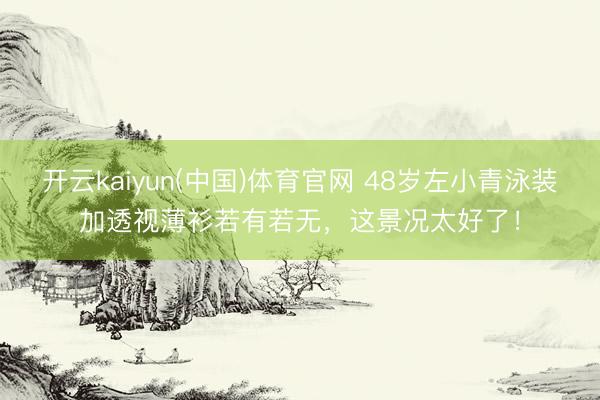 开云kaiyun(中国)体育官网 48岁左小青泳装加透视薄衫若有若无，这景况太好了！