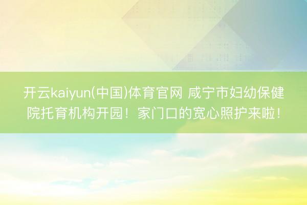 开云kaiyun(中国)体育官网 咸宁市妇幼保健院托育机构开园！家门口的宽心照护来啦！
