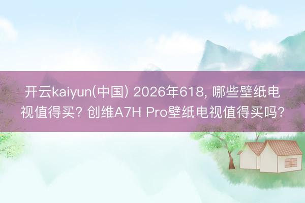 开云kaiyun(中国) 2026年618， 哪些壁纸电视值得买? 创维A7H Pro壁纸电视值得买吗?